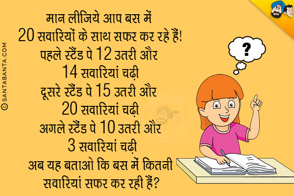 मान लीजिये आप बस में 20 सवारियों के साथ सफर कर रहे हैं।<br/>
पहले स्टैंड पे 12 उतरी और 14 सवारियां चढ़ी<br/>
दूसरे स्टैंड पे 15 उतरी और 20 सवारियां चढ़ी<br/>
अगले स्टैंड पे 10 उतरी और 3 सवारियां चढ़ी<br/>
अब यह बताओ कि बस में कितनी सवारियां सफर कर रही हैं?