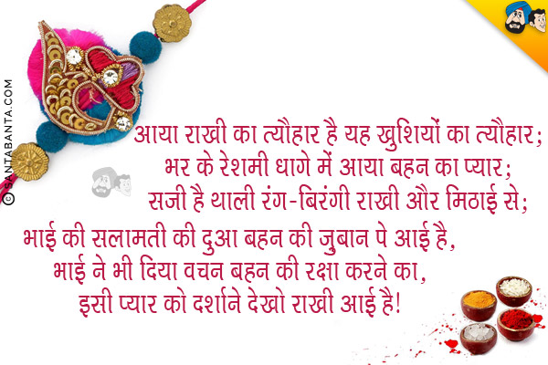 आया राखी का त्यौहार है यह ख़ुशियों का त्यौहार,<br/>
भर के रेशमी धागे में आया बहन का प्यार,<br/>
सजी है थाली रंग-बिरंगी राखी और मिठाई से;<br/>
भाई की सलामती की दुआ बहन की ज़ुबान पे आई है,<br/>
भाई ने भी दिया वचन बहन की रक्षा करने का,<br/>
इसी प्यार को दर्शाने देखो राखी आई है।