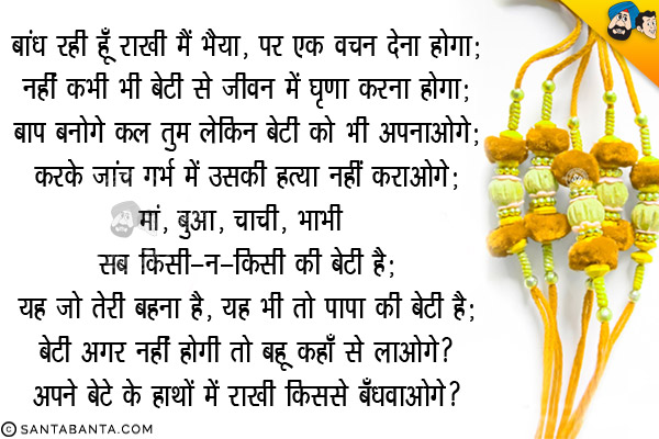 बांध रही हूँ राखी मैं भैया, पर एक वचन देना होगा;<br/>
नहीं कभी भी बेटी से जीवन में घृणा करना होगा;<br/>
बाप बनोगे कल तुम लेकिन बेटी को भी अपनाओगे,<br/>
करके जांच गर्भ में उसकी हत्या नहीं कराओगे;<br/>
मां, बुआ, चाची, भाभी सब किसी-न-किसी की बेटी हैं;<br/>
यह जो तेरी बहना है, यह भी तो पापा की बेटी है;<br/>
बेटी अगर नहीं होगी तो बहू कहाँ से लाओगे?<br/>
अपने बेटे के हाथों में राखी किससे बँधवाओगे?