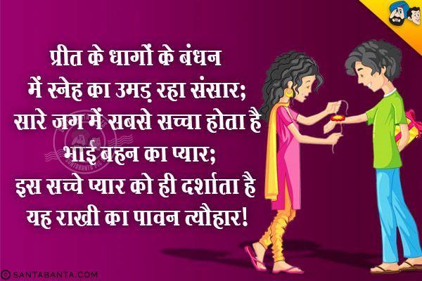 प्रीत के धागों के बंधन में स्नेह का उमड़ रहा संसार,<br/>
सारे जग में सबसे सच्चा होता है भाई बहन का प्यार,<br/>
इस सच्चे प्यार को ही दर्शाता है यह राखी का पावन त्यौहार।