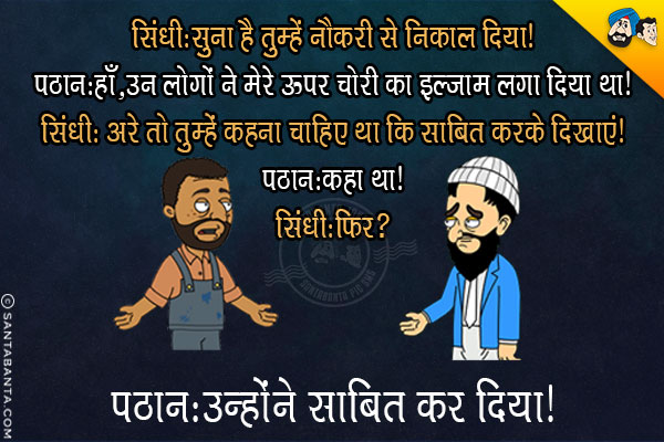 सिंधी: सुना है तुम्हें नौकरी से निकाल दिया।<br/>
पठान: हाँ, उन लोगों ने मेरे ऊपर चोरी का इल्जाम लगा दिया था।<br/>
सिंधी: अरे तो तुम्हें कहना चाहिए था कि साबित करके दिखाएं।<br/>
पठान: कहा था।<br/>
सिंधी: फिर?<br/>
पठान: उन्होंने साबित कर दिया।