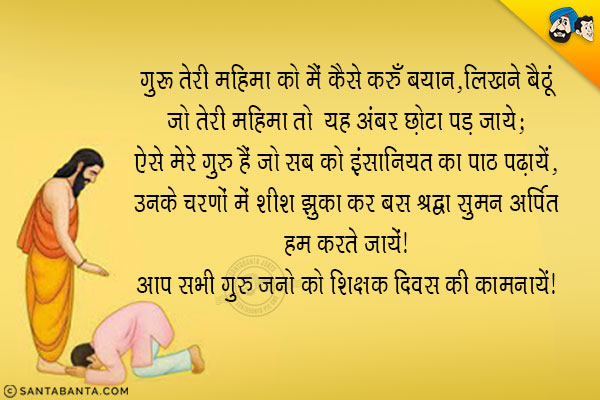 गुरु तेरी महिमा को मैं कैसे करूँ बयान,<br/>
लिखने बैठूं जो तेरी महिमा तो कागज़ का यह अंबर छोटा पड़ जाये;<br/>
ऐसे मेरे गुरु हैं जो सब को इंसानियत का पाठ पढ़ायें,<br/>
उनके चरणों में शीश झुका कर बस श्रद्धा सुमन अर्पित हम करते जायें।<br/>
आप सभी गुरु जनो को शिक्षक दिवस की शुभ कामनायें!