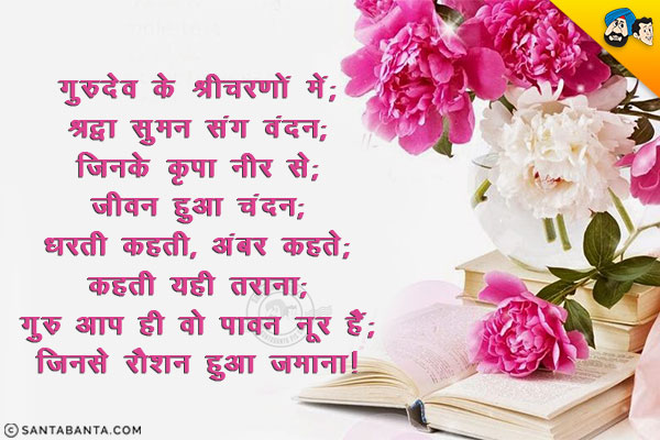 गुरूदेव के श्रीचरणों में;<br/>
श्रद्धा सुमन संग वंदन;<br/>
जिनके कृपा नीर से;<br/>
जीवन हुआ चंदन;<br/>
धरती कहती, अंबर कहते;<br/>
कहती यही तराना;<br/>
गुरू आप ही वो पावन नूर हैं;<br/>
जिनसे रौशन हुआ जमाना।<br/>
शिक्षक दिवस की बधाई!<br/>