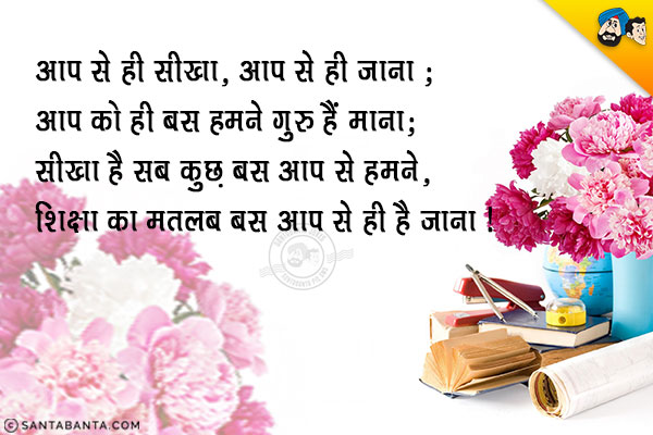 आप से ही सीखा, आप से ही जाना;<br/>
आप को ही बस हमने गुरु हैं माना;<br/>
सीखा है सब कुछ बस आप से हमने,<br/>
शिक्षा का मतलब बस आप से ही है जाना।<br/>
शिक्षक दिवस की बधाई!