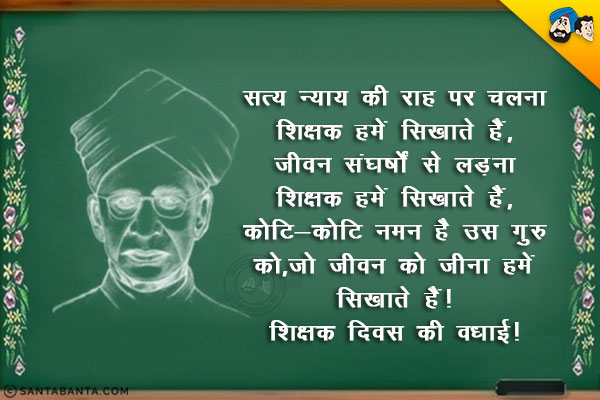 सत्य - न्याय की राह पर चलना शिक्षक हमें सिखाते हैं,<br/>
जीवन संघर्षों से लड़ना शिक्षक हमें सिखाते हैं,<br/>
कोटि - कोटि नमन है उस गुरु को,<br/>
जो जीवन को जीना हमें सिखाते हैं।<br/>
शिक्षक दिवस की बधाई!