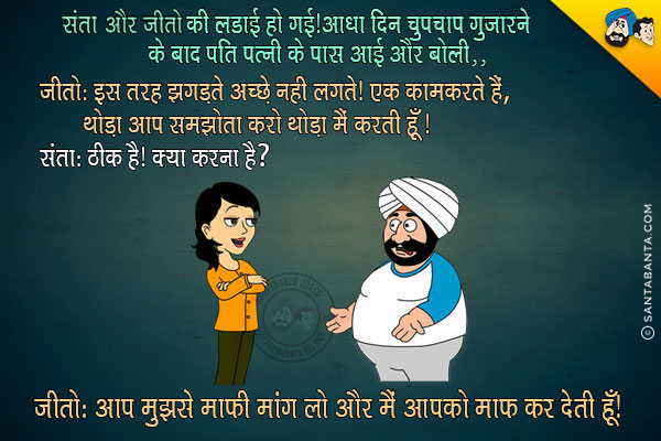 संता और जीतो की लडाई हो गई। आधा दिन चुपचाप गुजारने के बाद जीतो, संता के पास आई और बोली,<br/>
`इस तरह झगड़ते अच्छे नही लगते। एक काम करते हैं, थोडा आप समझौता करो थोडा मैं करती हूँ।`<br/>
संता: ठीक है। क्या करना है?<br/>
जीतो: आप मुझसे माफी माँग लो और मैं आपको माफ कर देती हूँ।