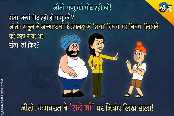 जीतो, पप्पू को पीट रही थी।<br/>
संता: क्यों पीट रही हो पप्पू को?<br/>
जीतो: स्कूल में जन्माष्टमी के उपलक्ष में 'राधा' विषय पर निबंध लिखने को कहा गया था। <br/>
संता: तो फिर?<br/>
जीतो: कमबख्त ने 'राधे माँ' पर निबंध लिख डाला।