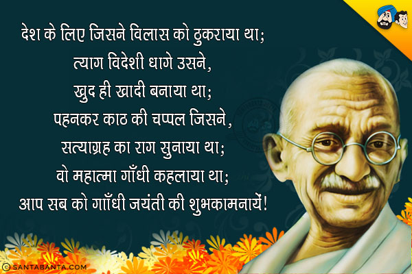 देश के लिए जिसने विलास को ठुकराया था;<br/>
त्याग विदेशी धागे उसने, खुद ही खादी बनाया था;<br/>
पहनकर काठ की चप्पल जिसने, सत्याग्रह का राग सुनाया था;<br/>
वो महात्मा गाँधी कहलाया था।<br/>
आप सब को गाँधी जयंती की शुभ कामनायें!