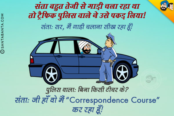 संता बहुत तेज़ी दे गाडी चला रहा था तो ट्रैफिक पुलिस वाले ने उसे पकड़ लिया।<br/>
संता: सर, मैं गाड़ी चलाना सीख रहा हूँ।<br/>
पुलिस वाला: बिना किसी टीचर के?<br/>
संता: जी हाँ वो मैं 'Correspondence Course' कर रहा हूँ।