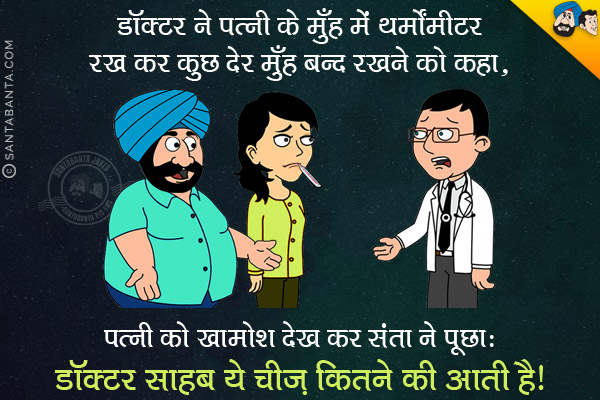 डॉक्टर ने पत्नी के मुँह में थर्मामीटर रख कर कुछ देर मुँह बंद रखने को कहा।<br/>
पत्नी को खामोश देख कर संता ने डॉक्टर से पूछा, `डॉक्टर साहब ये चीज़ कितने की आती है?`