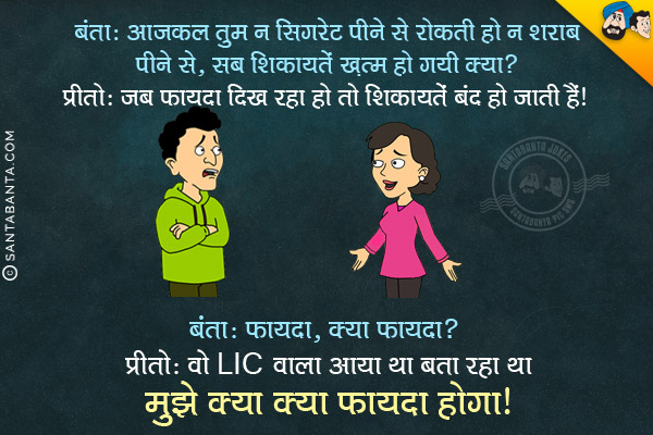 बंता: आजकल तुम न सिगरेट पीने से रोकती हो न शराब पीने से, सब शिकायतें ख़त्म हो गयी क्या?<br/>
प्रीतो: जब फायदा दिख रहा हो तो शिकायतें बंद हो जाती हैं।<br/>
बंता: फायदा, क्या फायदा?<br/>
प्रीतो: वो LIC वाला आया था बता रहा था मुझे क्या क्या फायदा होगा।