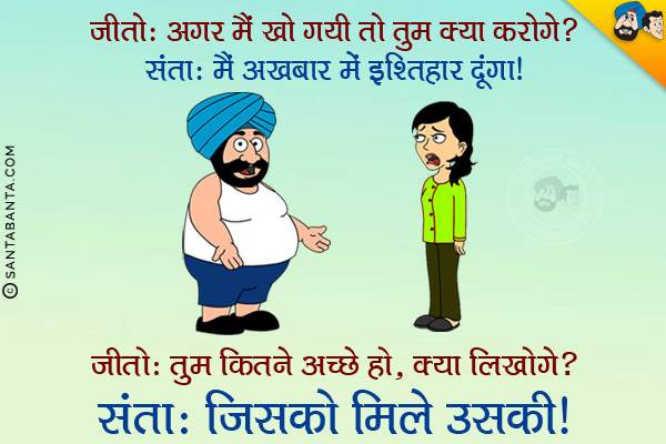 जीतो: अगर मैं खो गयी तो तुम क्या करोगे?<br/>
संता: मैं अखबार में इश्तिहार दूंगा।<br/>
जीतो: तुम कितने अच्छे हो, क्या लिखोगे?<br/>
संता: जिसको मिले उसकी!