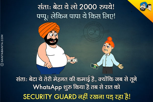 संता: बेटा ये लो 2000 रुपये।<br/>
पप्पू: लेकिन पापा ये किस लिए?<br/>
संता: बेटा ये तेरी मेहनत की कमाई है, क्योंकि जब से तूने WhatsApp चलाना शुरू किया है तब से रात को Security Guard नहीं रखना पड़ रहा है।