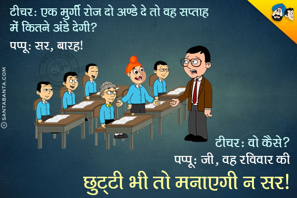 टीचर: एक मुर्गी रोज़ दो अण्डे दे तो सप्ताह में कितने अण्डे देगी?<br/>
पप्पू: सर, बारह।<br/>
टीचर: वो कैसे?<br/>
पप्पू: जी, वह रविवार की छुट्टी भी तो मनाएगी न सर।