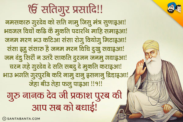 ੴ सतिगुर प्रसादि॥<br/>
नमसकारु गुरदेव को सति नामु जिसु मंत्र सुणाइआ।<br/>
भवजल विचों कढि कै मुकति पदारथि माहि समाइआ।<br/>
जनम मरण भउ कटिआ संसा रोगु वियोगु मिटाइआ।<br/>
संसा इहु संसारु है जनम मरन विचि दुखु सवाइआ।<br/>
जम दंडु सिरौं न उतरै साकति दुरजन जनमु गवाइआ।<br/>
चरन गहे गुरदेव दे सति सबदु दे मुकति कराइआ।<br/>
भाउ भगति गुरपुरबि करि नामु दानु इसनानु द्रिड़ाइआ।<br/>
जेहा बीउ तेहा फलु पाइआ ॥१॥<br/>
गुरु नानक देव जी प्रकाश पुरब की आप सब को बधाई!