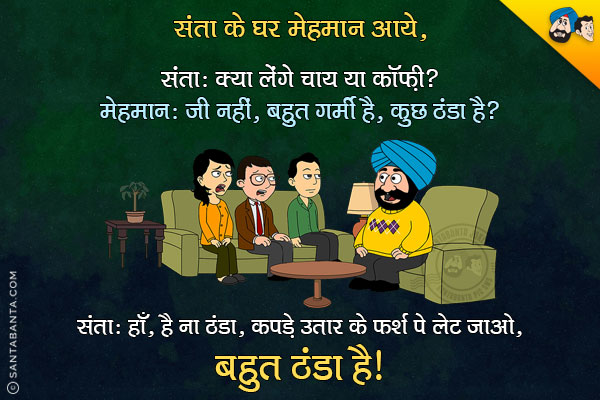 संता के घर मेहमान आये।<br/>
संता: क्या लेंगे चाय या कॉफ़ी?<br/>
मेहमान: जी नहीं, बहुत गर्मी है, कुछ ठंडा है?<br/>
संता: हाँ, है ना ठंडा, कपडे उतार के फर्श पे लेट जाओ, बहुत ठंडा है।