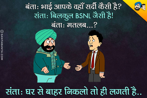 बंता: भाई आपके वहाँ सर्दी कैसी है?<br/>
संता: बिलकुल BSNL जैसी है।<br/>
बंता: मतलब?<br/>
संता: घर से बाहर निकलो तो ही लगती है।