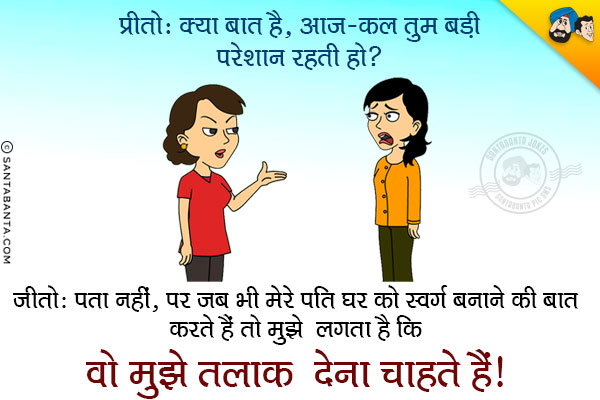 प्रीतो: क्या बात है, आज-कल तुम बड़ी परेशान रहती हो?<br/>
जीतो: पता नहीं, पर जब भी मेरे पति घर को स्वर्ग बनाने की बात करते हैं तो मुझे लगता है कि वो मुझे तलाक देना चाहते हैं।