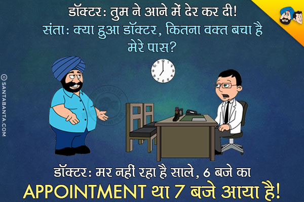 डॉक्टर: तुमने आने में देर कर दी।<br/>
संता: क्या हुआ डॉक्टर, कितना वक़्त बचा है मेरे पास?<br/>
डॉक्टर: मर नहीं रहा है साले, 6 बजे का Appointment था 7 बजे आया है।