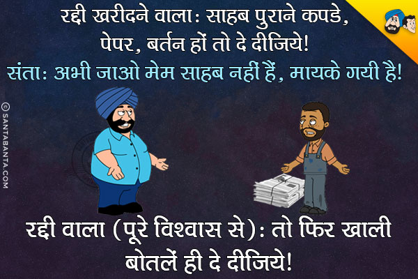 रद्दी खरीदने वाला: साहब पुराने कपडे, पेपर, बर्तन हो तो दे दीजिये।<br/>
संता:अभी जाओ मेम साहब नहीं हैं, मायके गयी हैं।<br/>
रद्दी वाला (पूरे विश्वास से): तो फिर खाली बोतलें ही दे दीजिये।