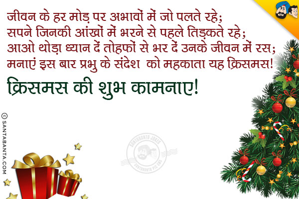 जीवन के हर मोड़ पर अभावों में जो पलते रहे;<br/>
सपने जिनकी आंखों में भरने से पहले तिड़कते रहे;<br/>
आओ थोड़ा ध्यान दें तोहफों से भर दें उनके जीवन में रस;<br/>
मनाएं इस बार प्रभु के संदेश को महकाता यह क्रिसमस। <br/>
क्रिसमस की शुभ कामनाएं!