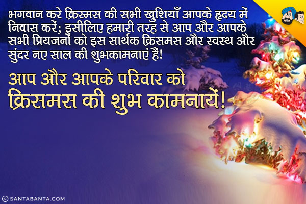 भगवान करे क्रिस्मस की सभी ख़ुशियाँ आपके हृदय में निवास करें;<br/>
इसीलिए हमारी तरफ से आप और आपके सभी प्रियजनों को इस सार्थक क्रिस्मस और स्वस्थ और सुंदर नए साल की शुभकामनाएं हैं।<br/>
आप और आपके परिवार को क्रिसमस की शुभ कामनायें!