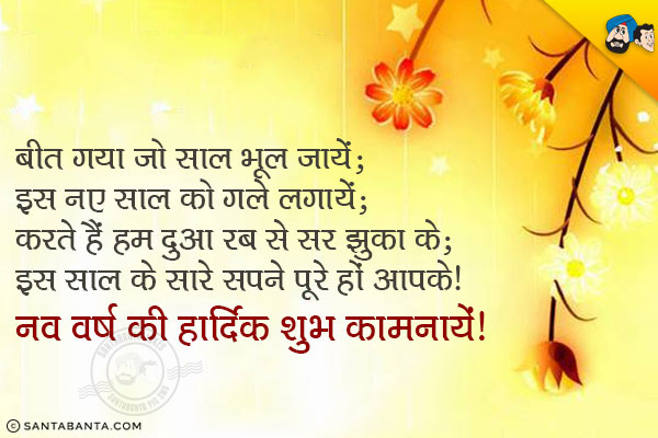 बीत गया जो साल भूल जायें;<br/>
इस नए साल को गले लगायें;<br/>
करते हैं हम दुआ रब से सर झुका के;<br/>
इस साल के सारे सपने पूरे हों आपके।<br/>
नव वर्ष की हार्दिक शुभ कामनायें!