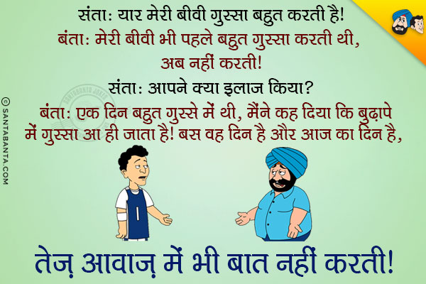 संता: यार मेरी बीवी गुस्सा बहुत करती है।<br/>
बंता: मेरी बीवी भी पहले बहुत गुस्सा करती थी, अब नहीं करती।<br/>
संता: आपने क्या इलाज़ किया?<br/>
बंता: एक दिन बहुत गुस्से में थी, मैंने कह दिया कि बुढ़ापे में गुस्सा आ ही जाता है। बस वह दिन है और आज का दिन है, तेज़ आवाज़ में भी बात नहीं करती।