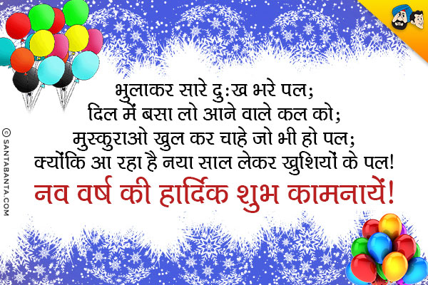 भुलाकर सारे दुःख भरे पल; दिल में बसा लो आने वाले कल को;<br/>
मुस्कुराओ खुल कर चाहे जो भी हो पल;<br/>
क्योंकि आ रहा है नया साल लेकर खुशियों के पल।<br/>
नव वर्ष की हार्दिक शुभ कामनायें!