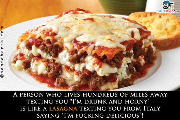 A person who lives hundreds of miles away texting you `I'm drunk and horny` - is like a lasagna texting you from Italy saying `I'm fucking delicious`!