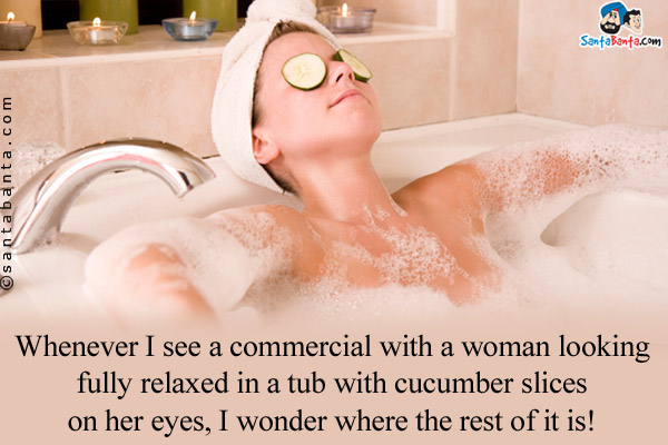 Whenever I see a commercial with a woman looking fully relaxed in a tub with cucumber slices on her eyes, I wonder where the rest 

of it is!