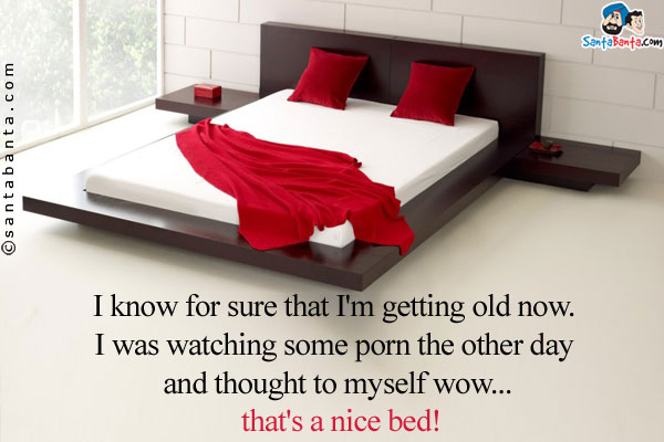 I know for sure that I'm getting old now. I was watching some porn the other day and thought to myself wow... that's a nice bed!