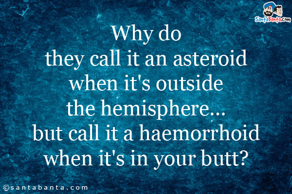 Why do they call it an asteroid when it's outside the hemisphere... but call it a haemorrhoid when it's in your butt?