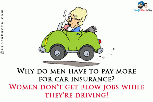 Why do men have to pay more for car insurance?<br />
Women don't get blow jobs while they're driving!