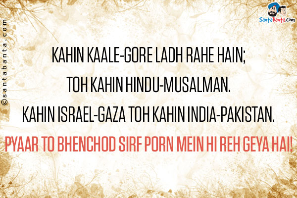 Kahin Kaale-Gore Ladh Rahe Hain;<br />

Toh Kahin Hindu-Musalman.<br />
Kahin Israel-Gaza Toh Kahin India-Pakistan.<br />

Pyaar to Bhenchod Sirf Porn Mein Hi Reh Geya Hai!