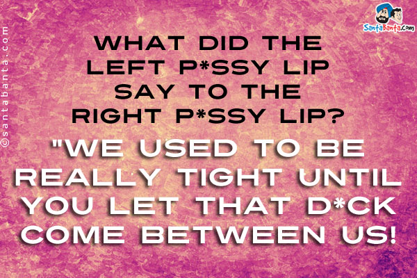 What did the left p*ssy lip say to the right p*ssy lip?<br />
`We used to be really tight until you let that d*ck come between us!