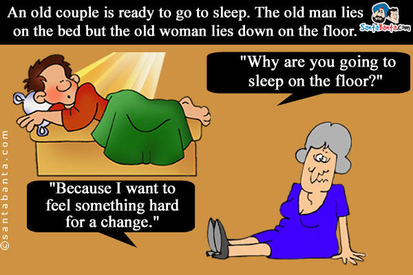 An old couple is ready to go to sleep. The old man lies on the bed but the old woman lies down on the floor.<br />
The old man asks, `Why are you going to sleep on the floor?`<br />
The old woman says, `Because I want to feel something hard for a change.`