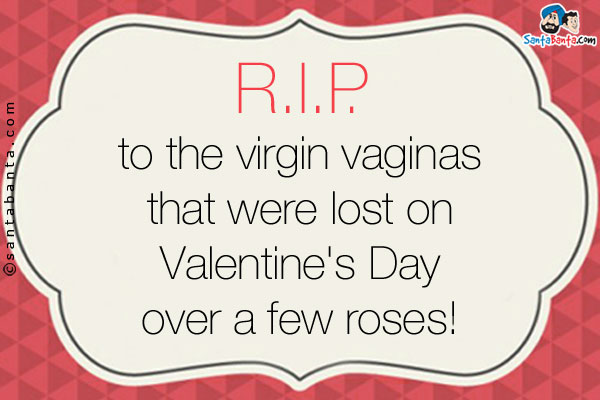 R.I.P. to the virgin vaginas that were lost on Valentine's Day over a few roses!