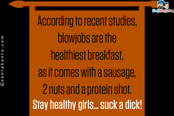 According to recent studies, blowjobs are the healthiest breakfast, as it comes with a sausage, 2 nuts and a protein shot.<br />

Stay healthy girls... suck a dick!