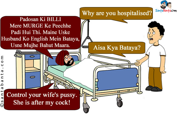 Banta: Why are you hospitalised?<br />
Santa: Padosan Ki BILLI Mere MURGE Ke Peechhe Padi Hui Thi. Maine Uske Husband Ko English Mein Bataya, Usne Mujhe Bahut Maara.<br />

Banta: Aisa Kya Bataya?<br />

Santa: Control your wife's pussy. She is after my cock!