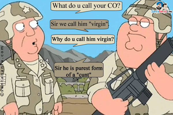Commander: What do u call your CO?<br/>
Lieutenant: Sir we call him `virgin`.<br/>
Commander: Why do u call him virgin?<br/>
Lieutenant: Sir he is purest form of a `cunt`.