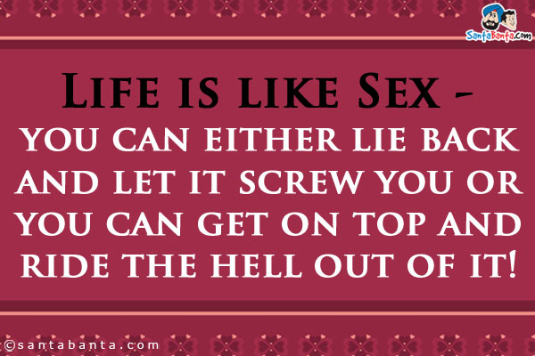 Life is like Sex - you can either lie back and let it screw you or you can get on top and ride the hell out of it!