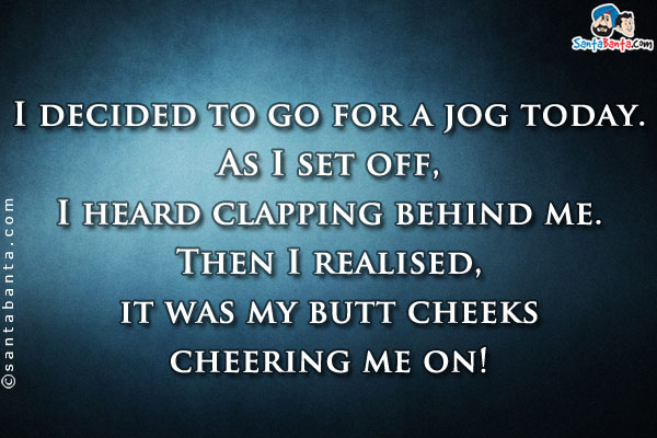 I decided to go for a jog today. As I set off, I heard clapping behind me. Then I realised, it was my butt cheeks cheering me on!