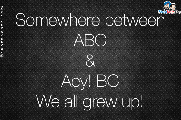 Somewhere between<br />
ABC<br />
&<br />
Aey! BC<br />
We all grew up!