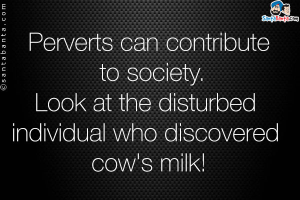 Perverts can contribute to society.<br/>
Look at the disturbed individual who discovered cow's milk!