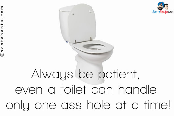 Always be patient, even a toilet can handle only one ass hole at a time!