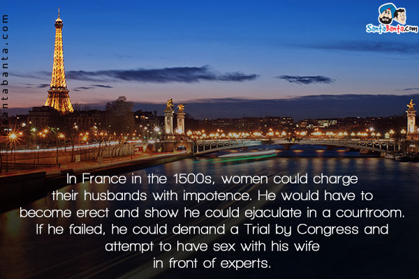 In France in the 1500s, women could charge their husbands with impotence. He would have to become erect and show he could ejaculate in a courtroom. If he failed, he could demand a Trial by Congress and attempt to have sex with his wife in front of experts.