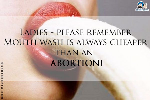 Ladies - please remember Mouth wash is always cheaper than an 'ABORTION'!