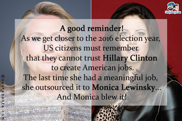A good reminder!<br />
As we get closer to the 2016 election year, US citizens must remember that they cannot trust  Hillary Clinton to create American jobs.<br />
The last time she had a meaningful job, she outsourced it to Monica Lewinsky...<br />
And Monica blew it!