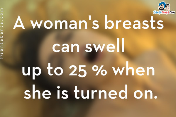 A woman's breasts can swell up to 25 % when she is turned on.